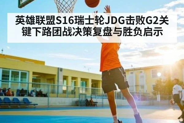 英雄联盟S16瑞士轮JDG击败G2关键下路团战决策复盘与胜负启示 - kaiyun